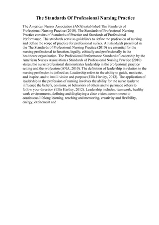 The Standards Of Professional Nursing Practice
The American Nurses Association (ANA) established The Standards of
Professional Nursing Practice (2010). The Standards of Professional Nursing
Practice consists of Standards of Practice and Standards of Professional
Performance. The standards serve as guidelines to define the profession of nursing
and define the scope of practice for professional nurses. All standards presented in
the The Standards of Professional Nursing Practice (2010) are essential for the
nursing professional to function, legally, ethically and professionally in the
healthcare organization. The Professional Performance Standard of leadership by the
American Nurses Association s Standards of Professional Nursing Practice (2010)
states, the nurse professional demonstrates leadership in the professional practice
setting and the profession (ANA, 2010). The definition of leadership in relation to the
nursing profession is defined as; Leadership refers to the ability to guide, motivate,
and inspire, and to instill vision and purpose (Ellis Hartley, 2012). The application of
leadership in the profession of nursing involves the ability for the nurse leader to
influence the beliefs, opinions, or behaviors of others and to persuade others to
follow your direction (Ellis Hartley, 2012). Leadership includes, teamwork, healthy
work environments, defining and displaying a clear vision, commitment to
continuous lifelong learning, teaching and mentoring, creativity and flexibility,
energy, excitement and
 