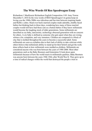 The Wise Words Of Reo Speedwagon Essay
Richardson 1 MacKenzie Richardson English Composition 1101 Amy Towne
December 5, 2016 In the wise words of REO Speedwagon I m gonna keep on
loving you the 1980s 2000s was ridiculous and fun time between inspiring bands
and Rubik s cubes. Head over heels married couples made adorable, chubby faced
babies but thinking back to those days, wondering how many of those married
couples would still have had those cute as a button babies if they knew millennials
would become the laughing stock of older generations. Some millennials are
described as cry baby, narcissistic, technology obsessed generation with no concern
for others. A cry baby is defined as someone who gets upset when they are wrong,
whines a lot, complains, and very immature. Children are compared to a block of
clay that is molded throughout the years to become a successful adult. Some
millennials are seen as crybabies due to their lack of ability to take criticism while
others believe that millennials ability to stand up for their beliefs and get the work
done reflects back to how millennials were molded as children. Millennials are
considered anyone who was born between the years of 1980 2000. Most other
generations such as the Baby Boomers and Generation X look down upon
millennials because of how the world reacts to millennials qualities. Baby Boomers
was anyone born between the years 1946 1964, after World War II. They grew up in
a time of radical changes within the world that destroyed the people s trust in
 