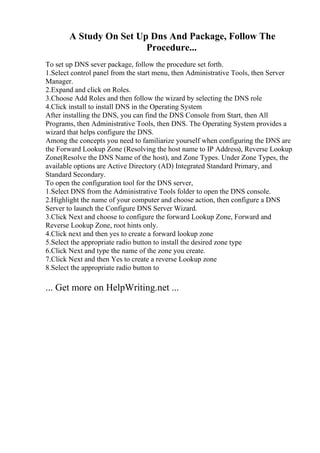 A Study On Set Up Dns And Package, Follow The
Procedure...
To set up DNS sever package, follow the procedure set forth.
1.Select control panel from the start menu, then Administrative Tools, then Server
Manager.
2.Expand and click on Roles.
3.Choose Add Roles and then follow the wizard by selecting the DNS role
4.Click install to install DNS in the Operating System
After installing the DNS, you can find the DNS Console from Start, then All
Programs, then Administrative Tools, then DNS. The Operating System provides a
wizard that helps configure the DNS.
Among the concepts you need to familiarize yourself when configuring the DNS are
the Forward Lookup Zone (Resolving the host name to IP Address), Reverse Lookup
Zone(Resolve the DNS Name of the host), and Zone Types. Under Zone Types, the
available options are Active Directory (AD) Integrated Standard Primary, and
Standard Secondary.
To open the configuration tool for the DNS server,
1.Select DNS from the Administrative Tools folder to open the DNS console.
2.Highlight the name of your computer and choose action, then configure a DNS
Server to launch the Configure DNS Server Wizard.
3.Click Next and choose to configure the forward Lookup Zone, Forward and
Reverse Lookup Zone, root hints only.
4.Click next and then yes to create a forward lookup zone
5.Select the appropriate radio button to install the desired zone type
6.Click Next and type the name of the zone you create.
7.Click Next and then Yes to create a reverse Lookup zone
8.Select the appropriate radio button to
... Get more on HelpWriting.net ...
 