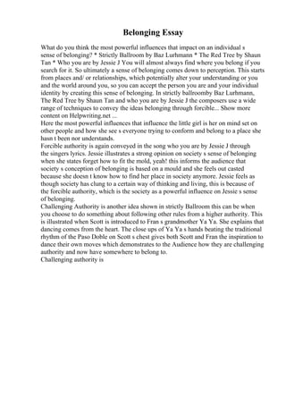 Belonging Essay
What do you think the most powerful influences that impact on an individual s
sense of belonging? * Strictly Ballroom by Baz Lurhmann * The Red Tree by Shaun
Tan * Who you are by Jessie J You will almost always find where you belong if you
search for it. So ultimately a sense of belonging comes down to perception. This starts
from places and/ or relationships, which potentially alter your understanding or you
and the world around you, so you can accept the person you are and your individual
identity by creating this sense of belonging. In strictly ballroomby Baz Lurhmann,
The Red Tree by Shaun Tan and who you are by Jessie J the composers use a wide
range of techniques to convey the ideas belonging through forcible... Show more
content on Helpwriting.net ...
Here the most powerful influences that influence the little girl is her on mind set on
other people and how she see s everyone trying to conform and belong to a place she
hasn t been nor understands.
Forcible authority is again conveyed in the song who you are by Jessie J through
the singers lyrics. Jessie illustrates a strong opinion on society s sense of belonging
when she states forget how to fit the mold, yeah! this informs the audience that
society s conception of belonging is based on a mould and she feels out casted
because she doesn t know how to find her place in society anymore. Jessie feels as
though society has clung to a certain way of thinking and living, this is because of
the forcible authority, which is the society as a powerful influence on Jessie s sense
of belonging.
Challenging Authority is another idea shown in strictly Ballroom this can be when
you choose to do something about following other rules from a higher authority. This
is illustrated when Scott is introduced to Fran s grandmother Ya Ya. She explains that
dancing comes from the heart. The close ups of Ya Ya s hands beating the traditional
rhythm of the Paso Doble on Scott s chest gives both Scott and Fran the inspiration to
dance their own moves which demonstrates to the Audience how they are challenging
authority and now have somewhere to belong to.
Challenging authority is
 