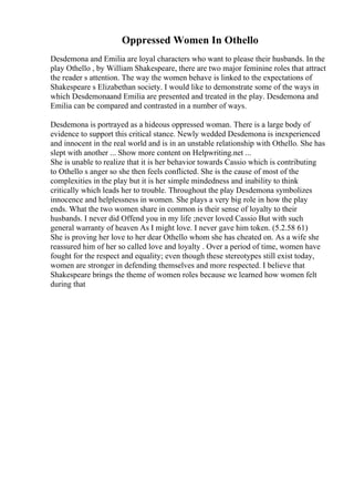 Oppressed Women In Othello
Desdemona and Emilia are loyal characters who want to please their husbands. In the
play Othello , by William Shakespeare, there are two major feminine roles that attract
the reader s attention. The way the women behave is linked to the expectations of
Shakespeare s Elizabethan society. I would like to demonstrate some of the ways in
which Desdemonaand Emilia are presented and treated in the play. Desdemona and
Emilia can be compared and contrasted in a number of ways.
Desdemona is portrayed as a hideous oppressed woman. There is a large body of
evidence to support this critical stance. Newly wedded Desdemona is inexperienced
and innocent in the real world and is in an unstable relationship with Othello. She has
slept with another ... Show more content on Helpwriting.net ...
She is unable to realize that it is her behavior towards Cassio which is contributing
to Othello s anger so she then feels conflicted. She is the cause of most of the
complexities in the play but it is her simple mindedness and inability to think
critically which leads her to trouble. Throughout the play Desdemona symbolizes
innocence and helplessness in women. She plays a very big role in how the play
ends. What the two women share in common is their sense of loyalty to their
husbands. I never did Offend you in my life ;never loved Cassio But with such
general warranty of heaven As I might love. I never gave him token. (5.2.58 61)
She is proving her love to her dear Othello whom she has cheated on. As a wife she
reassured him of her so called love and loyalty . Over a period of time, women have
fought for the respect and equality; even though these stereotypes still exist today,
women are stronger in defending themselves and more respected. I believe that
Shakespeare brings the theme of women roles because we learned how women felt
during that
 