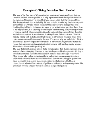 Examples Of Being Powerless Over Alcohol
The idea of the first step of We admitted we were powerless over alcohol that our
lives had become unmanageable, is to help a person to break through the denial of
their disease. No recovery is possible if you cannot admit that there is a problem.
The disease of addiction is fueled by the user s denial, convincing them that they can
control their use. Once a person can admit they are unable to manage their own
drinking/drug/addictive behaviour, they can begin to look at the problem. Powerless
is not helplessness, it is knowing and having an understanding that you are powerless
if you use alcohol. Choosing not to drink allows then to learn control their thoughts
and behaviors to learn to abstain from drinking alcohol. It is acceptance. There is
nothing wrong with including the twelve steps in a treatment program. It has been
proven very successful for many in the past. If it works, why not include it. I think it
could have a positive impact for individuals in a treatment program and there is no
reason that someone who is participating in treatment with another mental health...
Show more content on Helpwriting.net ...
The idea that members must accept that a power greater than themselves is as simple
as stated above, accepting direction in overcoming their drinking problem. Having a
spiritual component in treatment is essential and it is about having a connection.
Most people who end up in treatment have had serious consequences from their
behaviours and many have isolated themselves. These types of support groups can
be an invaluable to a person trying to stop addictive behaviours. Building a
connection to others offers a source of guidance, assistance, and encouragement. The
group can become a higher power in a sense, and give the person
 