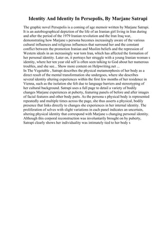 Identity And Identity In Persepolis, By Marjane Satrapi
The graphic novel Persepolis is a coming of age memoir written by Marjane Satrapi.
It is an autobiographical depiction of the life of an Iranian girl living in Iran during
and after the period of the 1979 Iranian revolution and the Iran Iraq war,
demonstrating how Marjane s persona becomes increasingly aware of the various
cultural influences and religious influences that surround her and the constant
conflict between the promotion Iranian and Muslim beliefs and the repression of
Western ideals in an increasingly war torn Iran, which has affected the formation of
her personal identity. Later on, it portrays her struggle with a young Iranian woman s
identity, where her ten year old self is often seen talking to God about her numerous
troubles, and she see... Show more content on Helpwriting.net ...
In The Vegetable , Satrapi describes the physical metamorphosis of her body as a
direct result of the mental transformation she undergoes, where she describes
several identity altering experiences within the first few months of her residence in
Vienna, such as the isolation she felt due to language barriers and stereotyping of
her cultural background. Satrapi uses a full page to detail a variety of bodily
changes Marjane experiences at puberty, featuring panels of before and after images
of facial features and other body parts. As the persona s physical body is represented
repeatedly and multiple times across the page, she thus asserts a physical, bodily
presence that links directly to changes she experiences in her internal identity. The
proliferation of selves with slight variations in each panel indicates an uncertain,
altering physical identity that correspond with Marjane s changing personal identity.
Although this corporal reconstruction was involuntarily brought on by puberty,
Satrapi clearly shows her individuality was intimately tied to her body s
 