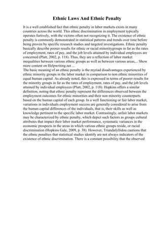 Ethnic Laws And Ethnic Penalty
It is a well established fact that ethnic penalty in labor markets exists in many
countries across the world. This ethnic discrimination in employment typically
operates furtively, with the victims often not recognizing it. The existence of ethnic
penalty is commonly demonstrated in statistical patterns and trends over time before
being proven by specific research studies and targeted investigations. Ethnic penalty
basically describe poorer results for ethnic or racial minoritygroups in far as the rates
of employment, rates of pay, and the job levels attained by individual employees are
concerned (Platt, 2002, p. 118). Thus, they are a reflection of labor market
inequalities between various ethnic groups as well as between various areas,... Show
more content on Helpwriting.net ...
The basic meaning of an ethnic penalty is the myriad disadvantages experienced by
ethnic minority groups in the labor market in comparison to non ethnic minorities of
equal human capital. As already noted, this is expressed in terms of poorer results for
the minority groups in far as the rates of employment, rates of pay, and the job levels
attained by individual employees (Platt, 2002, p. 118). Hopkins offers a similar
definition, noting that ethnic penalty represent the differences observed between the
employment outcomes for ethnic minorities and their non minority counterparts
based on the human capital of each group. In a well functioning or fair labor market,
variations in individuals employment success are generally considered to arise from
the human capital differences of the individuals, that is, their skills as well as
knowledge pertinent to the specific labor market. Contrastingly, unfair labor markets
may be characterized by ethnic penalty, which depict such factors as groups cultural
attributes that impact their labor market performance, systematic variances in the
economic prospects in the areas in which various ethnic groups reside, or racial
discrimination (Hopkins Gale, 2009, p. 38). However, Triandafyllidou cautions that
the ethnic penalties that statistical studies identify are not always indicators of the
existence of ethnic discrimination. There is a constant possibility that the observed
 