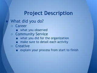 Project Description
● What did you do?
  ○ Career
    ■ what you observed
  ○ Community Service
    ■ what you did for the organization
    ■ make sure to detail each activity
  ○ Creative
    ■ explain your process from start to finish
 