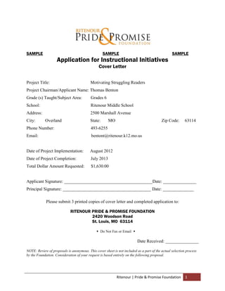SAMPLE                                             SAMPLE                                        SAMPLE
                    Application for Instructional Initiatives
                                                Cover Letter


Project Title:                            Motivating Struggling Readers
Project Chairman/Applicant Name: Thomas Benton
Grade (s) Taught/Subject Area:             Grades 6
School:                                    Ritenour Middle School
Address:                                  2500 Marshall Avenue
City:       Overland                      State:       MO                                 Zip Code:       63114
Phone Number:                              493-6255
Email:                                     bentont@ritenour.k12.mo.us


Date of Project Implementation:           August 2012
Date of Project Completion:                July 2013
Total Dollar Amount Requested:             $1,630.00


Applicant Signature: ________________________________________Date: _______________
Principal Signature: ________________________________________ Date: ______________

             Please submit 3 printed copies of cover letter and completed application to:

                             RITENOUR PRIDE & PROMISE FOUNDATION
                                      2420 Woodson Road
                                      St. Louis, MO 63114

                                               Do Not Fax or Email 

                                                                          Date Received: _______________

NOTE: Review of proposals is anonymous. This cover sheet is not included as a part of the actual selection process
by the Foundation. Consideration of your request is based entirely on the following proposal.




                                                            Ritenour | Pride & Promise Foundation         1
 
