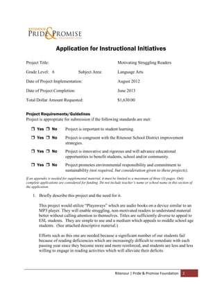 Application for Instructional Initiatives

Project Title:                                                Motivating Struggling Readers

Grade Level: 6                     Subject Area:              Language Arts

Date of Project Implementation:                               August 2012

Date of Project Completion:                                   June 2013

Total Dollar Amount Requested:                                $1,630.00


Project Requirements/Guidelines
Project is appropriate for submission if the following standards are met:

    Yes  No             Project is important to student learning.
    Yes  No             Project is congruent with the Ritenour School District improvement
                          strategies.
    Yes  No             Project is innovative and rigorous and will advance educational
                          opportunities to benefit students, school and/or community.
    Yes  No             Project promotes environmental responsibility and commitment to
                          sustainability (not required, but consideration given to these projects).
If an appendix is needed for supplemental material, it must be limited to a maximum of three (3) pages. Only
complete applications are considered for funding. Do not include teacher’s name or school name in this section of
the application.

    1. Briefly describe this project and the need for it.

        This project would utilize “Playaways” which are audio books on a device similar to an
        MP3 player. They will enable struggling, non-motivated readers to understand material
        better without calling attention to themselves. Titles are sufficiently diverse to appeal to
        ESL students. They are simple to use and a medium which appeals to middle school age
        students. (See attached descriptive material.)

        Efforts such as this one are needed because a significant number of our students fail
        because of reading deficiencies which are increasingly difficult to remediate with each
        passing year since they become more and more reinforced, and students are less and less
        willing to engage in reading activities which will alleviate their deficits.




                                                            Ritenour | Pride & Promise Foundation         2
 
