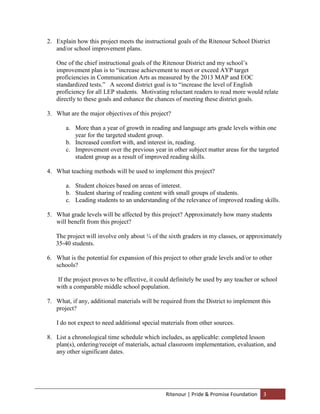 2. Explain how this project meets the instructional goals of the Ritenour School District
   and/or school improvement plans.

   One of the chief instructional goals of the Ritenour District and my school’s
   improvement plan is to “increase achievement to meet or exceed AYP target
   proficiencies in Communication Arts as measured by the 2013 MAP and EOC
   standardized tests.” A second district goal is to “increase the level of English
   proficiency for all LEP students. Motivating reluctant readers to read more would relate
   directly to these goals and enhance the chances of meeting these district goals.

3. What are the major objectives of this project?

       a. More than a year of growth in reading and language arts grade levels within one
          year for the targeted student group.
       b. Increased comfort with, and interest in, reading.
       c. Improvement over the previous year in other subject matter areas for the targeted
          student group as a result of improved reading skills.

4. What teaching methods will be used to implement this project?

       a. Student choices based on areas of interest.
       b. Student sharing of reading content with small groups of students.
       c. Leading students to an understanding of the relevance of improved reading skills.

5. What grade levels will be affected by this project? Approximately how many students
   will benefit from this project?

   The project will involve only about ¼ of the sixth graders in my classes, or approximately
   35-40 students.

6. What is the potential for expansion of this project to other grade levels and/or to other
   schools?

   If the project proves to be effective, it could definitely be used by any teacher or school
   with a comparable middle school population.

7. What, if any, additional materials will be required from the District to implement this
   project?

   I do not expect to need additional special materials from other sources.

8. List a chronological time schedule which includes, as applicable: completed lesson
   plan(s), ordering/receipt of materials, actual classroom implementation, evaluation, and
   any other significant dates.




                                                Ritenour | Pride & Promise Foundation   3
 