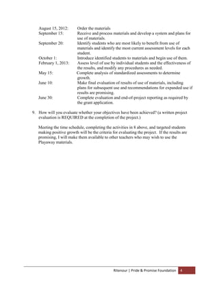 August 15, 2012:       Order the materials
   September 15:          Receive and process materials and develop a system and plans for
                          use of materials.
   September 20:          Identify students who are most likely to benefit from use of
                          materials and identify the most current assessment levels for each
                          student.
   October 1:             Introduce identified students to materials and begin use of them.
   February 1, 2013:      Assess level of use by individual students and the effectiveness of
                          the results, and modify any procedures as needed.
   May 15:                Complete analysis of standardized assessments to determine
                          growth.
   June 10:               Make final evaluation of results of use of materials, including
                          plans for subsequent use and recommendations for expanded use if
                          results are promising.
   June 30:               Complete evaluation and end-of-project reporting as required by
                          the grant application.

9. How will you evaluate whether your objectives have been achieved? (a written project
   evaluation is REQUIRED at the completion of the project.)

   Meeting the time schedule, completing the activities in 8 above, and targeted students
   making positive growth will be the criteria for evaluating the project. If the results are
   promising, I will make them available to other teachers who may wish to use the
   Playaway materials.




                                                Ritenour | Pride & Promise Foundation   4
 