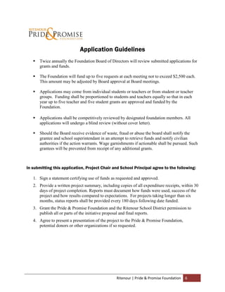 Application Guidelines
      Twice annually the Foundation Board of Directors will review submitted applications for
       grants and funds.

      The Foundation will fund up to five requests at each meeting not to exceed $2,500 each.
       This amount may be adjusted by Board approval at Board meetings.

      Applications may come from individual students or teachers or from student or teacher
       groups. Funding shall be proportioned to students and teachers equally so that in each
       year up to five teacher and five student grants are approved and funded by the
       Foundation.

      Applications shall be competitively reviewed by designated foundation members. All
       applications will undergo a blind review (without cover letter).

      Should the Board receive evidence of waste, fraud or abuse the board shall notify the
       grantee and school superintendant in an attempt to retrieve funds and notify civilian
       authorities if the action warrants. Wage garnishments if actionable shall be pursued. Such
       grantees will be prevented from receipt of any additional grants.



In submitting this application, Project Chair and School Principal agree to the following:

   1. Sign a statement certifying use of funds as requested and approved.
   2. Provide a written project summary, including copies of all expenditure receipts, within 30
      days of project completion. Reports must document how funds were used, success of the
      project and how results compared to expectations. For projects taking longer than six
      months, status reports shall be provided every 180 days following date funded.
   3. Grant the Pride & Promise Foundation and the Ritenour School District permission to
      publish all or parts of the initiative proposal and final reports.
   4. Agree to present a presentation of the project to the Pride & Promise Foundation,
      potential donors or other organizations if so requested.




                                                  Ritenour | Pride & Promise Foundation   6
 