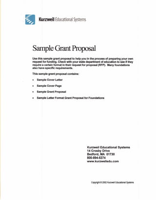 ', Kurzwell
II                   Educational Systems




   Sample Grant Proposal
   Use this sample grant proposal to help you in the process of preparing your own
   request for funding. Check with your state department of education to see if they
   require a certain fonnat in their request for proposal (RFP). Many foundations
   also have specific requirements.

   This sample grant proposal contains:

   •   Sample Cover Letter

   •   Sample Cover Page

   •   Sample Grant Proposal

   •   Sample Letter Format Grant Proposal for Foundations




                                               Kurzweil Educational           Systems
                                               14 Crosby Drive
                                               Bedford, MA 01730
                                               800-894-5374
                                               www.kurzweiledu.com




                                                  Copyright © 2002 Kurzweil Educational Systems
 