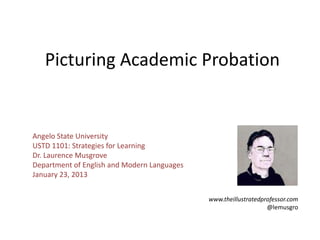 Picturing Academic Probation


Angelo State University
USTD 1101: Strategies for Learning
Dr. Laurence Musgrove
Department of English and Modern Languages
January 23, 2013


                                             www.theillustratedprofessor.com
                                                                 @lemusgro
 