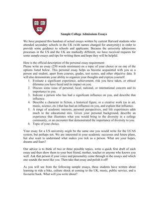 Sample College Admissions Essays
We have prepared this handout of actual essays written by current Harvard students who
attended secondary schools in the UK (with names changed for anonymity) in order to
provide some guidance to schools and applicants. Because the university admissions
processes in the US and the UK are markedly different, we have received requests for
some sample essays and tips for writing them and hope they will be helpful.
Here is the official description of the personal essay requirement:
Please write an essay (250 words minimum) on a topic of your choice or on one of the
options listed below. This personal essay helps us become acquainted with you as a
person and student, apart from courses, grades, test scores, and other objective data. It
will also demonstrate your ability to organize your thoughts and express yourself.
1. Evaluate a significant experience, achievement, risk you have taken, or ethical
dilemma you have faced and its impact on you.
2. Discuss some issue of personal, local, national, or international concern and its
importance to you.
3. Indicate a person who has had a significant influence on you, and describe that
influence.
4. Describe a character in fiction, a historical figure, or a creative work (as in art,
music, science, etc.) that has had an influence on you, and explain that influence.
5. A range of academic interests, personal perspectives, and life experiences adds
much to the educational mix. Given your personal background, describe an
experience that illustrates what you would bring to the diversity in a college
community, or an encounter that demonstrated the importance of diversity to you.
6. Topic of your choice.
Your essay for a US university might be the same one you would write for the UCAS
system, but perhaps not. We are interested in your academic successes and future plans,
but also want to understand what makes you tick as a person. What are your hopes,
dreams and fears?
Our advice is to think of two or three possible topics, write a quick first draft of each
essay and then show them to your best friend, mother, teacher or anyone who knows you
well. Ask that person if your voice and personality come through in the essays and which
one sounds the most like you. Then take that essay and polish it off!
As you will see from the following sample essays, these students have written about
learning to ride a bike, culture shock at coming to the UK, music, public service, and a
favourite book. What will you write about?
 