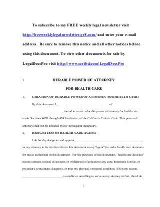 To subscribe to my FREE weekly legal newsletter visit 
http://freeweeklylegalnewsletter.gr8.com/ and enter your e-mail 
address. Be sure to remove this notice and all other notices before 
using this document. To view other documents for sale by 
LegalDocsPro visit http://www.scribd.com/LegalDocsPro 
1 DURABLE POWER OF ATTORNEY 
FOR HEALTH CARE 
1. CREATION OF DURABLE POWER OF ATTORNEY FOR HEALTH CARE: 
By this document I, ,________________________________ of 
_________________________, intend to create a durable power of attorney for health care 
under Sections 4670 through 4743 inclusive, of the California Probate Code. This power of 
attorney shall not be affected by my subsequent incapacity. 
2. DESIGNATION OF HEALTH CARE AGENT: 
I do hereby designate and appoint __________________________________________, 
as my attorney in fact (referred to in this document as my "agent") to make health care decisions 
for me as authorized in this document. For the purposes of this document, "health care decision" 
means consent, refusal of consent, or withdrawal of consent to any care, treatment, service, or 
procedure to maintain, diagnose, or treat my physical or mental condition. If for any reason, 
_________________________, is unable or unwilling to serve as my attorney in fact, then I do 
1 
 