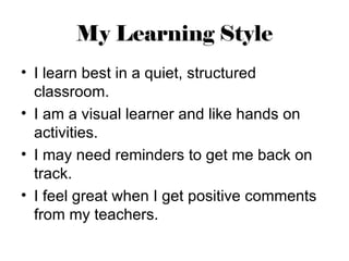 My Learning Style
• I learn best in a quiet, structured
  classroom.
• I am a visual learner and like hands on
  activities.
• I may need reminders to get me back on
  track.
• I feel great when I get positive comments
  from my teachers.
 