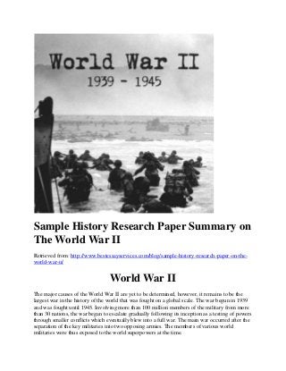 Sample History Research Paper Summary on
The World War II
Retrieved from: http://www.bestessayservices.com/blog/sample-history-research-paper-on-the-
world-war-ii/
World War II
The major causes of the World War II are yet to be determined, however, it remains to be the
largest war in the history of the world that was fought on a global scale. The war begun in 1939
and was fought until 1945. Involving more than 100 million members of the military from more
than 30 nations, the war began to escalate gradually following its inception as a testing of powers
through smaller conflicts which eventually blew into a full war. The main war occurred after the
separation of the key militaries into two opposing armies. The members of various world
militaries were thus exposed to the world superpowers at the time.
 