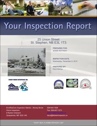 25 Union Street
                             St. Stephen, NB E3L 1T3

                                                      JESSE RATTRAY




                                                      Wednesday, December 8, 2010



                                                      Daryl Bishop




EnviResCom Inspection Atlantic - Stoney Brook   506-640-1628
Home Inspectors                                 Fax: 506-847-1574
8 Rynlon Crescent                               www.masterinspector.co
Quispamsis, NB E2G 1A5                          daryl@MasterInspector.co



                                 "DON'T BUY A HOME WITHOUT US!"
 