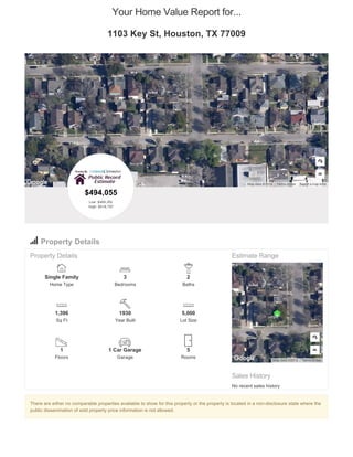 There are either no comparable properties available to show for this property or the property is located in a non-disclosure state where the
public dissemination of sold property price information is not allowed.
Your Home Value Report for...
1103 Key St, Houston, TX 77009
Report a map errorMap data ©2016 Terms of Use
Property Details
Property Details
Single Family
Home Type
3
Bedrooms
2
Baths
1,396
Sq Ft
1930
Year Built
5,000
Lot Size
1
Floors
1 Car Garage
Garage
5
Rooms
Estimate Range
Sales History
No recent sales history
Map data ©2016 Terms of Use
$494,055
Low: $469,352
High: $518,757
 