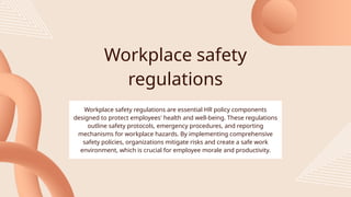 Workplace safety
regulations
Workplace safety regulations are essential HR policy components
designed to protect employees' health and well-being. These regulations
outline safety protocols, emergency procedures, and reporting
mechanisms for workplace hazards. By implementing comprehensive
safety policies, organizations mitigate risks and create a safe work
environment, which is crucial for employee morale and productivity.
 