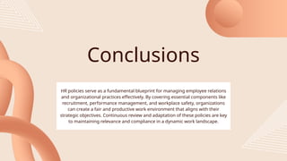 Conclusions
HR policies serve as a fundamental blueprint for managing employee relations
and organizational practices effectively. By covering essential components like
recruitment, performance management, and workplace safety, organizations
can create a fair and productive work environment that aligns with their
strategic objectives. Continuous review and adaptation of these policies are key
to maintaining relevance and compliance in a dynamic work landscape.
 