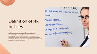 Definition of HR
policies
HR policies refer to a set of formal guidelines that dictate how
various employee-related matters are handled within an
organization. They provide a framework for employment practices,
detailing expectations for behavior, performance standards, and
procedures for various HR functions such as hiring, discipline, and
termination. HR policies are essential for establishing uniformity and
consistency across the workforce.
 