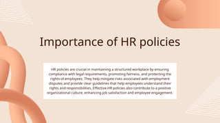 Importance of HR policies
HR policies are crucial in maintaining a structured workplace by ensuring
compliance with legal requirements, promoting fairness, and protecting the
rights of employees. They help mitigate risks associated with employment
disputes and provide clear guidelines that help employees understand their
rights and responsibilities. Effective HR policies also contribute to a positive
organizational culture, enhancing job satisfaction and employee engagement.
 