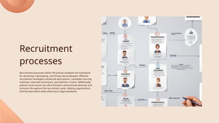 Recruitment
processes
Recruitment processes within HR policies establish the framework
for attracting, interviewing, and hiring new employees. Effective
recruitment strategies include job descriptions, candidate sourcing
methods, interview techniques, and selection criteria. Additionally,
policies must ensure non-discrimination and promote diversity and
inclusion throughout the recruitment cycle, helping organizations
find the best talent while adhering to legal standards.
 