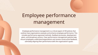 Employee performance
management
Employee performance management is a critical aspect of HR policies that
outlines how organizations evaluate and enhance employee performance. This
includes performance appraisal methods, feedback processes, development
plans, and disciplinary actions. Clear performance management policies help
ensure employees understand expectations and receive constructive feedback,
ultimately aligning their performance with the organization's goals.
 