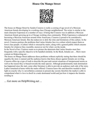 House On Mango Street
The house on Mango Street by Sandra Cisneros is really a coming of age novel of a Mexican
American female developing in a working class Chicago neighborhood. The writer is similar to the
main character Esperanza in a number of ways. It being that Cisneros was in addition a Mexican
American female growing up in a Chicago working class community. While Esperanza is ashamed of
becoming a Mexican American around white Americans, Cisneros is proud to be considered a
Mexican American female. But she endeavors to defy the roles and limitations of this culture. In the
novel, Cisneros portrays the problems that Latino females face in a culture which respect them as
lower class people. A culture which is stressed by males, along with a general public which esteems
females for whatever they resemble, moreover not for what s on the inside.
In the Novel of her, Cisneros wants us to picture the deterrents that Latino females must face
frequently with a specific objective to be handled similarly. In the Book, females are ... Show more
content on Helpwriting.net ...
The house on Mango Street addresses these problems without explicitly stating that there should be
equality the story is natural and the audience knows that these abuses against females are reviling.
Cisneros offers up a type of truth to describe the past and current situations of interpersonal norms as
well as the reason they re biased towards the male species. Although predominantly male domination
has happened since the start, some other literature is able to provide an audience each side of the story.
Ladies remained at home while the males offered. Cisneros knew this and therefore needed to shed
light on exactly why it s nevertheless common in present day society therefore the market is able to
comprehend what it s love to dwell in a male dominated world and just how it impacts the females
residing in
... Get more on HelpWriting.net ...
 