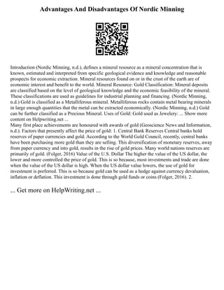 Advantages And Disadvantages Of Nordic Minning
Introduction (Nordic Minning, n.d.), defines a mineral resource as a mineral concentration that is
known, estimated and interpreted from specific geological evidence and knowledge and reasonable
prospects for economic extraction. Mineral resources found on or in the crust of the earth are of
economic interest and benefit to the world. Mineral Resource: Gold Classification: Mineral deposits
are classified based on the level of geological knowledge and the economic feasibility of the mineral.
These classifications are used as guidelines for industrial planning and financing. (Nordic Minning,
n.d.) Gold is classified as a Metalliferous mineral. Metalliferous rocks contain metal bearing minerals
in large enough quantities that the metal can be extracted economically. (Nordic Minning, n.d.) Gold
can be further classified as a Precious Mineral. Uses of Gold: Gold used as Jewelery: ... Show more
content on Helpwriting.net ...
Many first place achievements are honoured with awards of gold (Geoscience News and Information,
n.d.). Factors that presently affect the price of gold: 1. Central Bank Reserves Central banks hold
reserves of paper currencies and gold. According to the World Gold Council, recently, central banks
have been purchasing more gold than they are selling. This diversification of monetary reserves, away
from paper currency and into gold, results in the rise of gold prices. Many world nations reserves are
primarily of gold. (Folger, 2016) Value of the U.S. Dollar The higher the value of the US dollar, the
lower and more controlled the price of gold. This is so because, most investments and trade are done
when the value of the US dollar is high. When the US dollar value lowers, the use of gold for
investment is preferred. This is so because gold can be used as a hedge against currency devaluation,
inflation or deflation. This investment is done through gold funds or coins (Folger, 2016). 2.
... Get more on HelpWriting.net ...
 