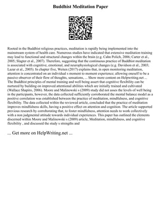 Buddhist Meditation Paper
Rooted in the Buddhist religious practices, meditation is rapidly being implemented into the
mainstream system of health care. Numerous studies have indicated that extensive meditation training
may lead to functional and structural changes within the brain (e.g. Cahn Polich, 2006; Carter et al.,
2005; Slagter et al., 2007). Therefore, suggesting that the continuous practice of Buddhist meditation
is associated with cognitive, emotional, and neurophysiological changes (e.g. Davidson et al., 2003;
Lazar et al., 2005). In chapter five, Weiten (2017) explains that, in open monitoring meditation,
attention is concentrated on an individual s moment to moment experience; allowing oneself to be a
passive observer of their flow of thoughts, sensations, ... Show more content on Helpwriting.net ...
The Buddhist principles of mental training and well being assert that cognitive flexibility can be
nurtured by building on improved attentional abilities which are initially trained and cultivated
(Wallace Shapiro, 2006). Moore and Malinowski s (2009) study did not asses the levels of well being
in the participants, however, the data collected sufficiently corroborated the mental balance model as a
positive correlation was established between the practice of meditation, mindfulness, and cognitive
flexibility. The data collected within the reviewed article, concluded that the practice of meditation
improves mindfulness skills, having a positive effect on attention and cognition. The article supported
previous research by corroborating that, to foster mindfulness, attention needs to work collectively
with a non judgmental attitude towards individual experiences. This paper has outlined the elements
discerned within Moore and Malinowski s (2009) article, Meditation, mindfulness, and cognitive
flexibility , and discussed the study s strengths and
... Get more on HelpWriting.net ...
 