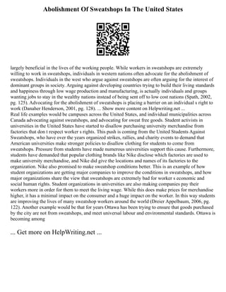 Abolishment Of Sweatshops In The United States
largely beneficial in the lives of the working people. While workers in sweatshops are extremely
willing to work in sweatshops, individuals in western nations often advocate for the abolishment of
sweatshops. Individuals in the west who argue against sweatshops are often arguing for the interest of
dominant groups in society. Arguing against developing countries trying to build their living standards
and happiness through low wage production and manufacturing, is actually individuals and groups
wanting jobs to stay in the wealthy nations instead of being sent off to low cost nations (Spath, 2002,
pg. 125). Advocating for the abolishment of sweatshops is placing a barrier on an individual s right to
work (Danaher Henderson, 2001, pg. 128). ... Show more content on Helpwriting.net ...
Real life examples would be campuses across the United States, and individual municipalities across
Canada advocating against sweatshops, and advocating for sweat free goods. Student activists in
universities in the United States have started to disallow purchasing university merchandise from
factories that don t respect worker s rights. This push is coming from the United Students Against
Sweatshops, who have over the years organized strikes, rallies, and charity events to demand that
American universities make stronger policies to disallow clothing for students to come from
sweatshops. Pressure from students have made numerous universities support this cause. Furthermore,
students have demanded that popular clothing brands like Nike disclose which factories are used to
make university merchandise, and Nike did give the locations and names of its factories to the
organization. Nike also promised to make sweatshop conditions better. This is an example of how
student organizations are getting major companies to improve the conditions in sweatshops, and how
major organizations share the view that sweatshops are extremely bad for worker s economic and
social human rights. Student organizations in universities are also making companies pay their
workers more in order for them to meet the living wage. While this does make prices for merchandise
higher, it has a minimal impact on the consumer and a huge impact on the worker. In this way students
are improving the lives of many sweatshop workers around the world (Dreier Appelbaum, 2006, pg.
122). Another example would be that for years Ottawa has been trying to ensure that goods purchased
by the city are not from sweatshops, and meet universal labour and environmental standards. Ottawa is
becoming among
... Get more on HelpWriting.net ...
 