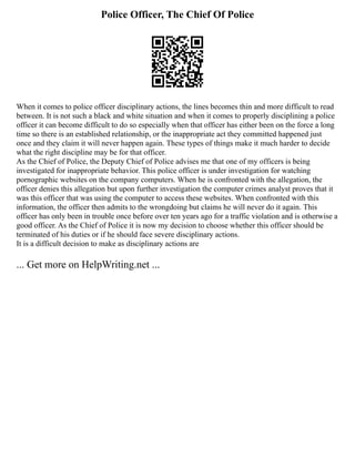 Police Officer, The Chief Of Police
When it comes to police officer disciplinary actions, the lines becomes thin and more difficult to read
between. It is not such a black and white situation and when it comes to properly disciplining a police
officer it can become difficult to do so especially when that officer has either been on the force a long
time so there is an established relationship, or the inappropriate act they committed happened just
once and they claim it will never happen again. These types of things make it much harder to decide
what the right discipline may be for that officer.
As the Chief of Police, the Deputy Chief of Police advises me that one of my officers is being
investigated for inappropriate behavior. This police officer is under investigation for watching
pornographic websites on the company computers. When he is confronted with the allegation, the
officer denies this allegation but upon further investigation the computer crimes analyst proves that it
was this officer that was using the computer to access these websites. When confronted with this
information, the officer then admits to the wrongdoing but claims he will never do it again. This
officer has only been in trouble once before over ten years ago for a traffic violation and is otherwise a
good officer. As the Chief of Police it is now my decision to choose whether this officer should be
terminated of his duties or if he should face severe disciplinary actions.
It is a difficult decision to make as disciplinary actions are
... Get more on HelpWriting.net ...
 