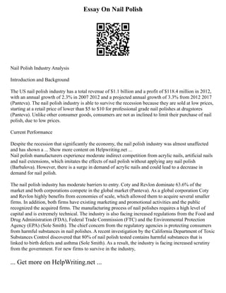 Essay On Nail Polish
Nail Polish Industry Analysis
Introduction and Background
The US nail polish industry has a total revenue of $1.1 billion and a profit of $118.4 million in 2012,
with an annual growth of 2.3% in 2007 2012 and a projected annual growth of 3.3% from 2012 2017
(Panteva). The nail polish industry is able to survive the recession because they are sold at low prices,
starting at a retail price of lower than $5 to $10 for professional grade nail polishes at drugstores
(Panteva). Unlike other consumer goods, consumers are not as inclined to limit their purchase of nail
polish, due to low prices.
Current Performance
Despite the recession that significantly the economy, the nail polish industry was almost unaffected
and has shown a ... Show more content on Helpwriting.net ...
Nail polish manufacturers experience moderate indirect competition from acrylic nails, artificial nails
and nail extensions, which imitates the effects of nail polish without applying any nail polish
(Barbalova). However, there is a surge in demand of acrylic nails and could lead to a decrease in
demand for nail polish.
The nail polish industry has moderate barriers to entry. Coty and Revlon dominate 63.6% of the
market and both corporations compete in the global market (Panteva). As a global corporation Coty
and Revlon highly benefits from economies of scale, which allowed them to acquire several smaller
firms. In addition, both firms have existing marketing and promotional activities and the public
recognized the acquired firms. The manufacturing process of nail polishes requires a high level of
capital and is extremely technical. The industry is also facing increased regulations from the Food and
Drug Administration (FDA), Federal Trade Commission (FTC) and the Environmental Protection
Agency (EPA) (Sole Smith). The chief concern from the regulatory agencies is protecting consumers
from harmful substances in nail polishes. A recent investigation by the California Department of Toxic
Substances Control discovered that 80% of nail polish tested contains harmful substances that is
linked to birth defects and asthma (Sole Smith). As a result, the industry is facing increased scrutiny
from the government. For new firms to survive in the industry,
... Get more on HelpWriting.net ...
 