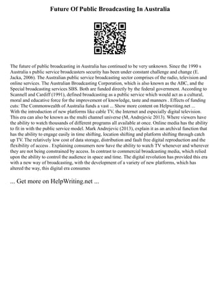 Future Of Public Broadcasting In Australia
The future of public broadcasting in Australia has continued to be very unknown. Since the 1990 s
Australia s public service broadcasters security has been under constant challenge and change (E.
Jacka, 2006). The Australian public service broadcasting sector comprises of the radio, television and
online services. The Australian Broadcasting Corporation, which is also known as the ABC, and the
Special broadcasting services SBS. Both are funded directly by the federal government. According to
Scannell and Cardiff (1991), defined broadcasting as a public service which would act as a cultural,
moral and educative force for the improvement of knowledge, taste and manners . Effects of funding
cuts: The Commonwealth of Australia funds a vast ... Show more content on Helpwriting.net ...
With the introduction of new platforms like cable TV, the Internet and especially digital television.
This era can also be known as the multi channel universe (M, Andrejevic 2013). Where viewers have
the ability to watch thousands of different programs all available at once. Online media has the ability
to fit in with the public service model. Mark Andrejevic (2013), explain it as an archival function that
has the ability to engage easily in time shifting, location shifting and platform shifting through catch
up TV. The relatively low cost of data storage, distribution and fault free digital reproduction and the
flexibility of access . Explaining consumers now have the ability to watch TV whenever and wherever
they are not being constrained by access. In contrast to commercial broadcasting media, which relied
upon the ability to control the audience in space and time. The digital revolution has provided this era
with a new way of broadcasting, with the development of a variety of new platforms, which has
altered the way, this digital era consumes
... Get more on HelpWriting.net ...
 