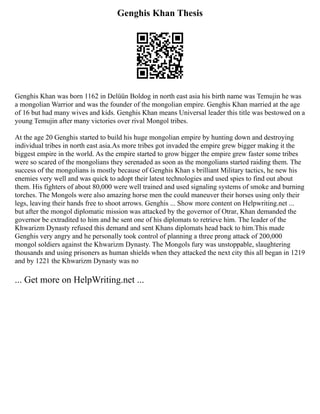 Genghis Khan Thesis
Genghis Khan was born 1162 in Delüün Boldog in north east asia his birth name was Temujin he was
a mongolian Warrior and was the founder of the mongolian empire. Genghis Khan married at the age
of 16 but had many wives and kids. Genghis Khan means Universal leader this title was bestowed on a
young Temujin after many victories over rival Mongol tribes.
At the age 20 Genghis started to build his huge mongolian empire by hunting down and destroying
individual tribes in north east asia.As more tribes got invaded the empire grew bigger making it the
biggest empire in the world. As the empire started to grow bigger the empire grew faster some tribes
were so scared of the mongolians they serenaded as soon as the mongolians started raiding them. The
success of the mongolians is mostly because of Genghis Khan s brilliant Military tactics, he new his
enemies very well and was quick to adopt their latest technologies and used spies to find out about
them. His fighters of about 80,000 were well trained and used signaling systems of smoke and burning
torches. The Mongols were also amazing horse men the could maneuver their horses using only their
legs, leaving their hands free to shoot arrows. Genghis ... Show more content on Helpwriting.net ...
but after the mongol diplomatic mission was attacked by the governor of Otrar, Khan demanded the
governor be extradited to him and he sent one of his diplomats to retrieve him. The leader of the
Khwarizm Dynasty refused this demand and sent Khans diplomats head back to him.This made
Genghis very angry and he personally took control of planning a three prong attack of 200,000
mongol soldiers against the Khwarizm Dynasty. The Mongols fury was unstoppable, slaughtering
thousands and using prisoners as human shields when they attacked the next city this all began in 1219
and by 1221 the Khwarizm Dynasty was no
... Get more on HelpWriting.net ...
 