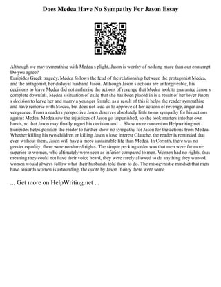 Does Medea Have No Sympathy For Jason Essay
Although we may sympathise with Medea s plight, Jason is worthy of nothing more than our contempt
Do you agree?
Euripides Greek tragedy, Medea follows the feud of the relationship between the protagonist Medea,
and the antagonist, her disloyal husband Jason. Although Jason s actions are unforgiveable, his
decisions to leave Medea did not authorise the actions of revenge that Medea took to guarantee Jason s
complete downfall. Medea s situation of exile that she has been placed in is a result of her lover Jason
s decision to leave her and marry a younger female, as a result of this it helps the reader sympathise
and have remorse with Medea, but does not lead us to approve of her actions of revenge, anger and
vengeance. From a readers perspective Jason deserves absolutely little to no sympathy for his actions
against Medea. Medea saw the injustices of Jason go unpunished, so she took matters into her own
hands, so that Jason may finally regret his decision and ... Show more content on Helpwriting.net ...
Euripides helps position the reader to further show no sympathy for Jason for the actions from Medea.
Whether killing his two children or killing Jason s love interest Glauche, the reader is reminded that
even without them, Jason will have a more sustainable life than Medea. In Corinth, there was no
gender equality; there were no shared rights. The simple pecking order was that men were far more
superior to women, who ultimately were seen as inferior compared to men. Women had no rights, thus
meaning they could not have their voice heard, they were rarely allowed to do anything they wanted,
women would always follow what their husbands told them to do. The misogynistic mindset that men
have towards women is astounding, the quote by Jason if only there were some
... Get more on HelpWriting.net ...
 