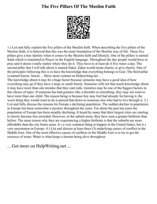 The Five Pillars Of The Muslim Faith
1.) List and fully explain the five pillars of the Muslim faith. When describing the five pillars of the
Muslim faith, it is believed that this was the main foundation of the Muslim way of life. These five
pillars give a true identity when it comes to the Muslim faith and lifestyle. One of the pillars is named
Salat which is translated to Prayer in the English language. Throughout the day people would have to
pray and it doesn t really matter where they do it. They have to at least do it five times a day. The
second pillar that I will talk about is named Zakat. Zakat would mean charity or give charity. One of
the principles following this is to have the knowledge that everything belongs to God. The third pillar
is named Sawm. Sawm ... Show more content on Helpwriting.net ...
The knowledge about it may be a huge factor because someone may have a good idea of how
everything may go if they have a large or small family. Someone with not that much knowledge about
it may have more than one mistake that they cant redo. Genetics may be one of the biggest factors in
this choice of topic. If someone has bad genetics like a disorder or something, they may not want to
have more than one child. The reason being is because hey may feel bad already for having it, the
worst thing they would want to do is passed that down to someone else who had to live through it. 3.)
List and fully discuss the reasons for Europe s declining population. The sudden decline in population
in Europe has been somewhat a mystery throughout the years. For about the past ten years the
population of Europe has been steadily declining. It heard by many that their largest cities are starting
to slowly become less crowded. However, in the suburb areas, they have seen a greater birthrate than
before. The main reason why they are experiencing a higher birthrate is that the suburbs are more
affordable than the city home areas. It s a very common thing to happen in the United States, but it s
very uncommon in Europe. 4.) List and discuss at least three (3) underlying causes of conflict in the
Middle East. One of the most effective causes of conflicts in the Middle East is to try to get the
resource of water. Water is what keeps a human being alive throughout
... Get more on HelpWriting.net ...
 