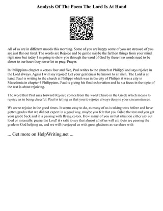 Analysis Of The Poem The Lord Is At Hand
All of us are in different moods this morning. Some of you are happy some of you are stressed of you
are just flat out tired. The words are Rejoice and be gentle maybe the farthest things from your mind
right now but today I m going to show you through the word of God by these two words need to be
closer to our heart they never let us pray. Prayer.
In Philippians chapter 4 verses four and five, Paul writes to the church at Philippi and says rejoice in
the Lord always. Again I will say rejoice! Let your gentleness be known to all men. The Lord is at
hand. Paul is writing to the church at Philippi which was in the city of Philippi it was a city in
Macedonia.in chapter 4 Philippians, Paul is giving his final exhortation and he s a focus in the topic of
the text is about rejoicing.
The word that Paul uses forward Rejoice comes from the word Chairo in the Greek which means to
rejoice as in being cheerful. Paul is telling us that you to rejoice always despite your circumstances.
We are to rejoice in the good times. It seems easy to do, as many of us is taking tests before and have
gotten grades that we did not expect in a good way, maybe you felt that you failed the test and you get
your grade back and it is passing with flying colors. How many of you in that situation either say out
loud or internally, praise the Lord! it s safe to say that almost all of us will attribute are passing the
grade to God helping us, and we will overjoyed us with great gladness as we share with
... Get more on HelpWriting.net ...
 