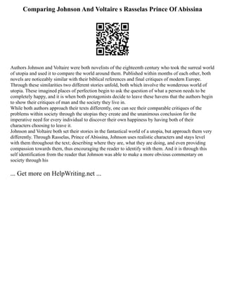 Comparing Johnson And Voltaire s Rasselas Prince Of Abissina
Authors Johnson and Voltaire were both novelists of the eighteenth century who took the surreal world
of utopia and used it to compare the world around them. Published within months of each other, both
novels are noticeably similar with their biblical references and final critiques of modern Europe.
Through these similarities two different stories unfold, both which involve the wonderous world of
utopia. These imagined places of perfection begin to ask the question of what a person needs to be
completely happy, and it is when both protagonists decide to leave these havens that the authors begin
to show their critiques of man and the society they live in.
While both authors approach their texts differently, one can see their comparable critiques of the
problems within society through the utopias they create and the unanimous conclusion for the
imperative need for every individual to discover their own happiness by having both of their
characters choosing to leave it.
Johnson and Voltaire both set their stories in the fantastical world of a utopia, but approach them very
differently. Through Rasselas, Prince of Abissina, Johnson uses realistic characters and stays level
with them throughout the text; describing where they are, what they are doing, and even providing
compassion towards them, thus encouraging the reader to identify with them. And it is through this
self identification from the reader that Johnson was able to make a more obvious commentary on
society through his
... Get more on HelpWriting.net ...
 