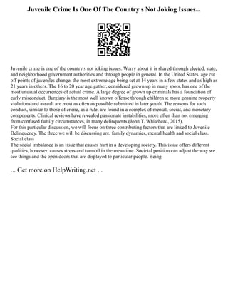 Juvenile Crime Is One Of The Country s Not Joking Issues...
Juvenile crime is one of the country s not joking issues. Worry about it is shared through elected, state,
and neighborhood government authorities and through people in general. In the United States, age cut
off points of juveniles change, the most extreme age being set at 14 years in a few states and as high as
21 years in others. The 16 to 20 year age gather, considered grown up in many spots, has one of the
most unusual occurrences of actual crime. A large degree of grown up criminals has a foundation of
early misconduct. Burglary is the most well known offense through children s; more genuine property
violations and assault are most as often as possible submitted in later youth. The reasons for such
conduct, similar to those of crime, as a rule, are found in a complex of mental, social, and monetary
components. Clinical reviews have revealed passionate instabilities, more often than not emerging
from confused family circumstances, in many delinquents (John T. Whitehead, 2015).
For this particular discussion, we will focus on three contributing factors that are linked to Juvenile
Delinquency. The three we will be discussing are, family dynamics, mental health and social class.
Social class
The social imbalance is an issue that causes hurt in a developing society. This issue offers different
qualities, however, causes stress and turmoil in the meantime. Societal position can adjust the way we
see things and the open doors that are displayed to particular people. Being
... Get more on HelpWriting.net ...
 