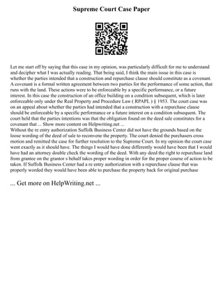 Supreme Court Case Paper
Let me start off by saying that this case in my opinion, was particularly difficult for me to understand
and decipher what I was actually reading. That being said, I think the main issue in this case is
whether the parties intended that a construction and repurchase clause should constitute as a covenant.
A covenant is a formal written agreement between two parties for the performance of some action, that
runs with the land. These actions were to be enforceable by a specific performance, or a future
interest. In this case the construction of an office building on a condition subsequent, which is later
enforceable only under the Real Property and Procedure Law ( RPAPL ) § 1953. The court case was
on an appeal about whether the parties had intended that a construction with a repurchase clause
should be enforceable by a specific performance or a future interest on a condition subsequent. The
court held that the parties intentions was that the obligation found on the deed sale constitutes for a
covenant that ... Show more content on Helpwriting.net ...
Without the re entry authorization Suffolk Business Center did not have the grounds based on the
loose wording of the deed of sale to reconvene the property. The court denied the purchasers cross
motion and remitted the case for further resolution to the Supreme Court. In my opinion the court case
went exactly as it should have. The things I would have done differently would have been that I would
have had an attorney double check the wording of the deed. With any deed the right to repurchase land
from grantee on the grantor s behalf takes proper wording in order for the proper course of action to be
taken. If Suffolk Business Center had a re entry authorization with a repurchase clause that was
properly worded they would have been able to purchase the property back for original purchase
... Get more on HelpWriting.net ...
 