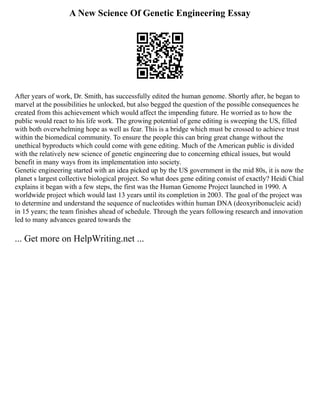 A New Science Of Genetic Engineering Essay
After years of work, Dr. Smith, has successfully edited the human genome. Shortly after, he began to
marvel at the possibilities he unlocked, but also begged the question of the possible consequences he
created from this achievement which would affect the impending future. He worried as to how the
public would react to his life work. The growing potential of gene editing is sweeping the US, filled
with both overwhelming hope as well as fear. This is a bridge which must be crossed to achieve trust
within the biomedical community. To ensure the people this can bring great change without the
unethical byproducts which could come with gene editing. Much of the American public is divided
with the relatively new science of genetic engineering due to concerning ethical issues, but would
benefit in many ways from its implementation into society.
Genetic engineering started with an idea picked up by the US government in the mid 80s, it is now the
planet s largest collective biological project. So what does gene editing consist of exactly? Heidi Chial
explains it began with a few steps, the first was the Human Genome Project launched in 1990. A
worldwide project which would last 13 years until its completion in 2003. The goal of the project was
to determine and understand the sequence of nucleotides within human DNA (deoxyribonucleic acid)
in 15 years; the team finishes ahead of schedule. Through the years following research and innovation
led to many advances geared towards the
... Get more on HelpWriting.net ...
 