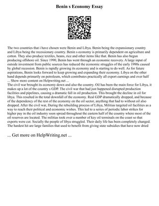 Benin s Economy Essay
The two countries that i have chosen were Benin and Libya. Benin being the expansionary country
and Libya being the recessionary country. Benin s economy is primarily dependent on agriculture and
cotton. They also produce textiles, beans, rice and other items like that. Benin has also begun
producing offshore oil. Since 1990, Benin has went through an economic recovery. A large input of
outside investment from public sources has reduced the economic struggles of the early 1990s caused
by global recession. Benin is rapidly growing its economy and is starting to do well. As for future
aspirations, Benin looks forward to keep growing and expanding their economy. Libya on the other
hand depends primarily on petroleum, which contributes practically all export earnings and over half
... Show more content on Helpwriting.net ...
The civil war brought its economy down and also the country. Oil has been the main force for Libya, it
makes up a lot of the country s GDP. The civil war that had just happened disrupted production
facilities and pipelines, causing a dramatic fall in oil production. This brought the decline in oil for
libya. This resulted in the total downfall of the economy. Real GDP dramatically dropped, and because
of the dependency of the rest of the economy on the oil sector, anything that had to without oil also
dropped. After the civil war, During the rebuilding process of Libya, Militias targeted oil facilities as a
way to reach their political and economic wishes. This led to a series of periodic labor strikes for
higher pay in the oil industry soon spread throughout the eastern half of the country where most of the
oil reserves are located. The militias took over a number of key oil terminals on the coast so that
exports were cut. Socially the people of libya struggled. Their daily life has been completely changed.
The hardest hit are large families that used to benefit from giving state subsidies that have now dried
... Get more on HelpWriting.net ...
 
