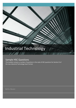  




       Industrial	
  Technology	
  
       	
  
        Sample	
  HSC	
  Questions	
  
        This	
  booklet	
  contains	
  a	
  number	
  of	
  questions	
  in	
  the	
  style	
  of	
  HSC	
  questions	
  for	
  Section	
  III	
  of	
  
        the	
  new	
  Industrial	
  Technology	
  Exam	
  format.	
  	
  




        K e l l y 	
   B a u e r 	
  
 