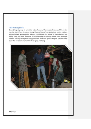10 | P a g e 
The Mishing Tribe: 
Second largest group of scheduled tribe of Assam, Mishing also known as Miri are the riverine plain tribes of Assam. Having characteristics of mongloids they are the medium statured people with appealing features. Linguistically they belong to Tibeto-Burman Sub- family. They also speak Assamese, in the sense they are bilingual people. They are simple and the hostility among them very good; they treat their guests like god. Like any-other even they have some festivals like Ali-ai-ligang and Porag 
 