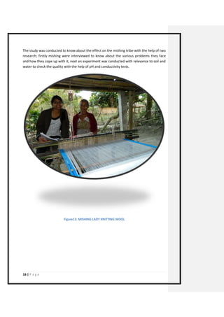 16 | P a g e 
The study was conducted to know about the effect on the mishing tribe with the help of two research; firstly mishing were interviewed to know about the various problems they face and how they cope up with it, next an experiment was conducted with relevance to soil and water to check the quality with the help of pH and conductivity tests. 
Figure13: MISHING LADY KNITTING WOOL 
 