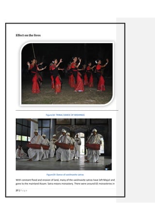 27 | P a g e 
Effect on the lives 
Figure18: TRIBAL DANCE OF MISHINGS 
Figure19: Dance of vaishnavite satras 
With constant flood and erosion of land, many of the vaishnavite satras have left Majuli and gone to the mainland Assam. Satra means monastery. There were around 65 monasteries in  