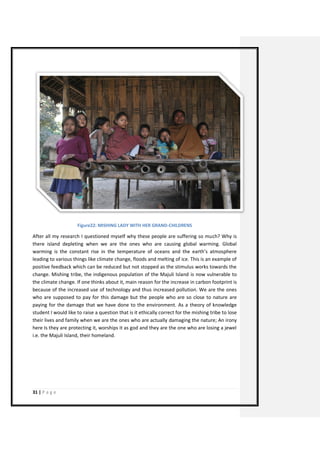 31 | P a g e 
Figure22: MISHING LADY WITH HER GRAND-CHILDRENS 
After all my research I questioned myself why these people are suffering so much? Why is there island depleting when we are the ones who are causing global warming. Global warming is the constant rise in the temperature of oceans and the earth’s atmosphere leading to various things like climate change, floods and melting of ice. This is an example of positive feedback which can be reduced but not stopped as the stimulus works towards the change. Mishing tribe, the indigenous population of the Majuli Island is now vulnerable to the climate change. If one thinks about it, main reason for the increase in carbon footprint is because of the increased use of technology and thus increased pollution. We are the ones who are supposed to pay for this damage but the people who are so close to nature are paying for the damage that we have done to the environment. As a theory of knowledge student I would like to raise a question that is it ethically correct for the mishing tribe to lose their lives and family when we are the ones who are actually damaging the nature; An irony here Is they are protecting it, worships it as god and they are the one who are losing a jewel i.e. the Majuli Island, their homeland. 
 