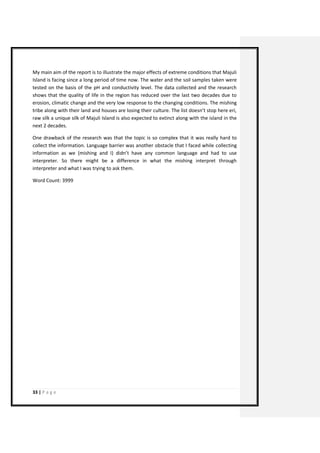 33 | P a g e 
My main aim of the report is to illustrate the major effects of extreme conditions that Majuli Island is facing since a long period of time now. The water and the soil samples taken were tested on the basis of the pH and conductivity level. The data collected and the research shows that the quality of life in the region has reduced over the last two decades due to erosion, climatic change and the very low response to the changing conditions. The mishing tribe along with their land and houses are losing their culture. The list doesn’t stop here eri, raw silk a unique silk of Majuli Island is also expected to extinct along with the island in the next 2 decades. 
One drawback of the research was that the topic is so complex that it was really hard to collect the information. Language barrier was another obstacle that I faced while collecting information as we (mishing and I) didn’t have any common language and had to use interpreter. So there might be a difference in what the mishing interpret through interpreter and what I was trying to ask them. 
Word Count: 3999 
 